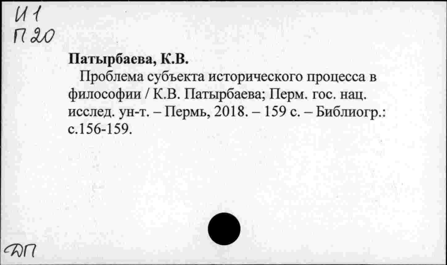 ﻿П£0
Патырбаева, К.В.
Проблема субъекта исторического процесса в философии / К.В. Патырбаева; Перм. гос. нац. исслед. ун-т. - Пермь, 2018. - 159 с. — Библиогр.: с.156-159.
^)П